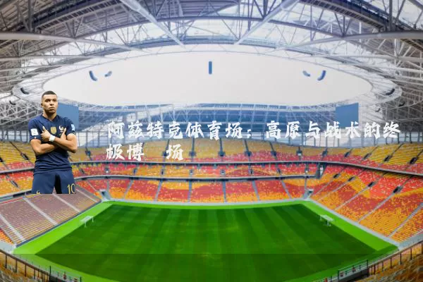 阿兹特克体育场：高原与战术的终极博弈场