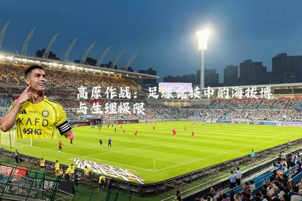 高原作战:足球竞技中的海拔博弈与生理极限