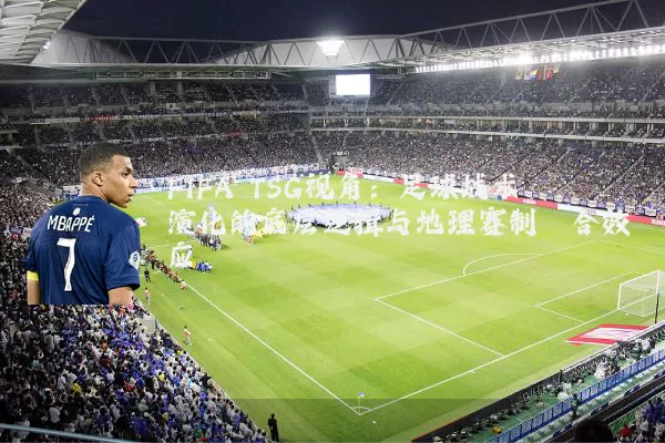 FIFA TSG视角:足球战术演化的底层逻辑与地理赛制耦合效应